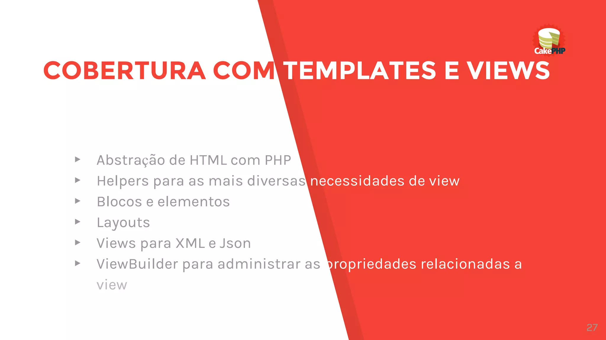 COBERTURA COM TEMPLATES E VIEWS
▸ Abstração de HTML com PHP
▸ Helpers para as mais diversas necessidades de view
▸ Blocos e elementos
▸ Layouts
▸ Views para XML e Json
▸ ViewBuilder para administrar as propriedades relacionadas a
view
27
 