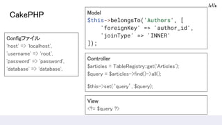 CakePHP
Configե
'host' => 'localhost',
'username' => 'root',
'password' => 'password',
'database' => 'database',
Model
$this->belongsTo('Authors', [
'foreignKey' => 'author_id',
'joinType' => 'INNER'
]);
Controller
$articles = TableRegistry::get('Articles');
$query = $articles->find()->all();
$this->set(query, $query);
View
<?= $query ?>
 