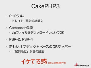 CakePHP3
• PHP5.4+
• トレイト, 配列短縮構文
• Composer必須
• zipファイルをダウンロードしないでOK
• PSR-2, PSR-4
• オブジェクト化。特にORマッパ。
• 「配列地獄」からの脱出
イケてる感（個⼈人の感想です）
 