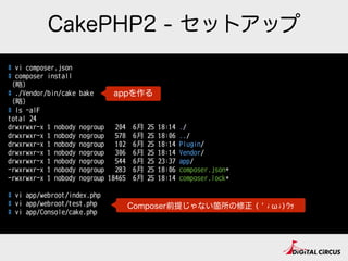 CakePHP2 - セットアップ
# vi composer.json
# composer install
（略略）
# ./Vendor/bin/cake bake
（略略）
# ls -alF
total 24
drwxrwxr-x 1 nobody nogroup 204 6⽉月 25 18:14 ./
drwxrwxr-x 1 nobody nogroup 578 6⽉月 25 18:06 ../
drwxrwxr-x 1 nobody nogroup 102 6⽉月 25 18:14 Plugin/
drwxrwxr-x 1 nobody nogroup 306 6⽉月 25 18:14 Vendor/
drwxrwxr-x 1 nobody nogroup 544 6⽉月 25 23:37 app/
-rwxrwxr-x 1 nobody nogroup 283 6⽉月 25 18:06 composer.json*
-rwxrwxr-x 1 nobody nogroup 18465 6⽉月 25 18:14 composer.lock*
# vi app/webroot/index.php
# vi app/webroot/test.php
# vi app/Console/cake.php
appを作る
Composer前提じゃない箇所の修正 (‘;ω;)ｳｯ
 