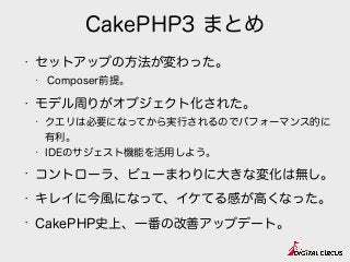 CakePHP3 まとめ
• セットアップの方法が変わった。
• Composer前提。
• モデル周りがオブジェクト化された。
• クエリは必要になってから実行されるのでパフォーマンス的に
有利。
• IDEのサジェスト機能を活用しよう。
• コントローラ、ビューまわりに大きな変化は無し。
• キレイに今風になって、イケてる感が高くなった。
• CakePHP史上、一番の改善アップデート。
 