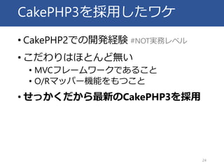 CakePHP3を採用したワケ
• CakePHP2での開発経験 #NOT実務レベル
• こだわりはほとんど無い
• MVCフレームワークであること
• O/Rマッパー機能をもつこと
• せっかくだから最新のCakePHP3を採用
24
 