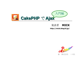 CakePHP で Ajax  © 　株式会社　一六社 入門編 発表者　 MICK http://mick.blog16.jp/ 