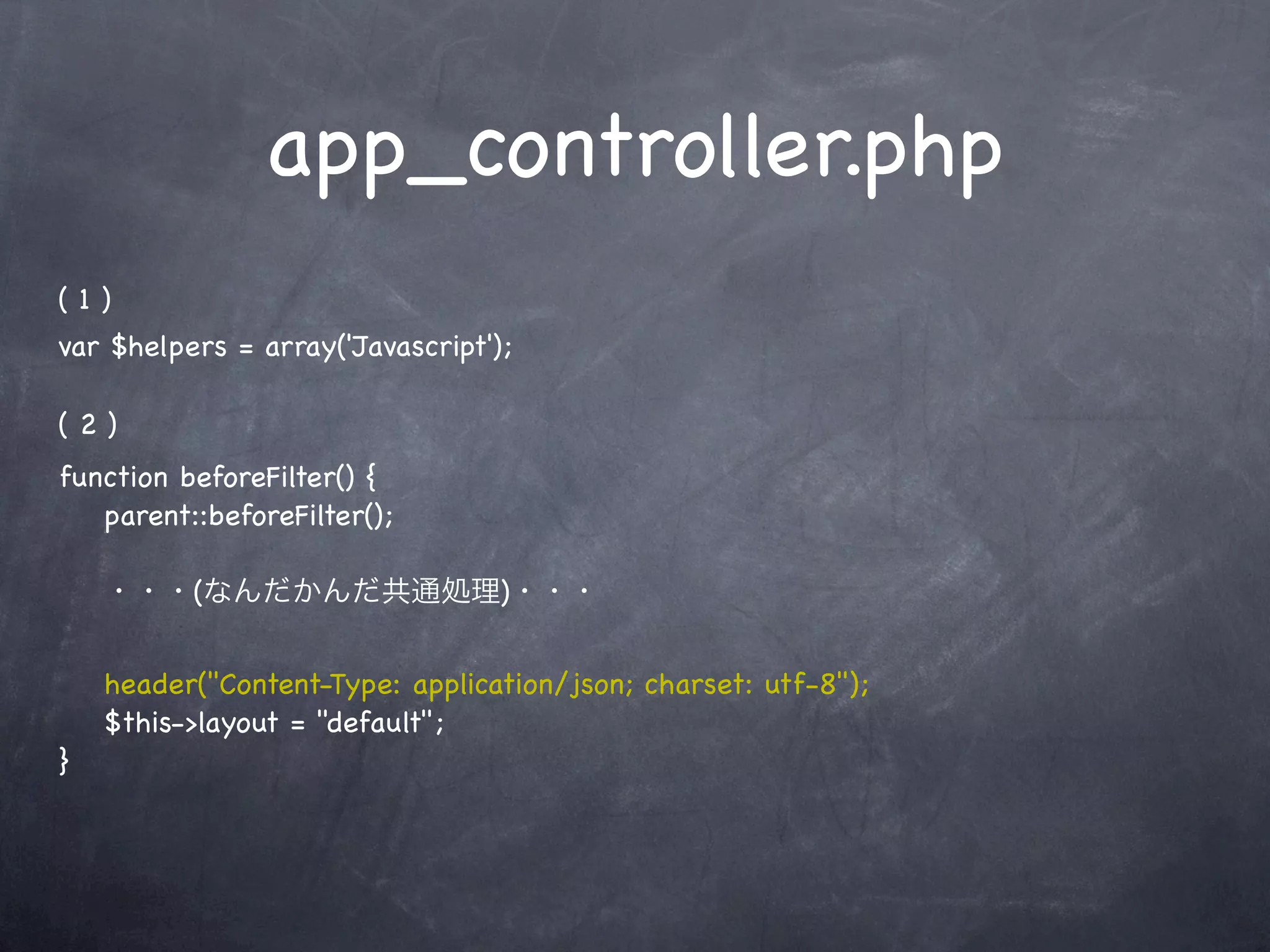 app_controller.php
(1)
var $helpers = array('Javascript');

(2)
function beforeFilter() {
   parent::beforeFilter();

    ・・・(なんだかんだ共通処理)・・・


    header("Content-Type: application/json; charset: utf-8");
    $this->layout = "default";
}
 