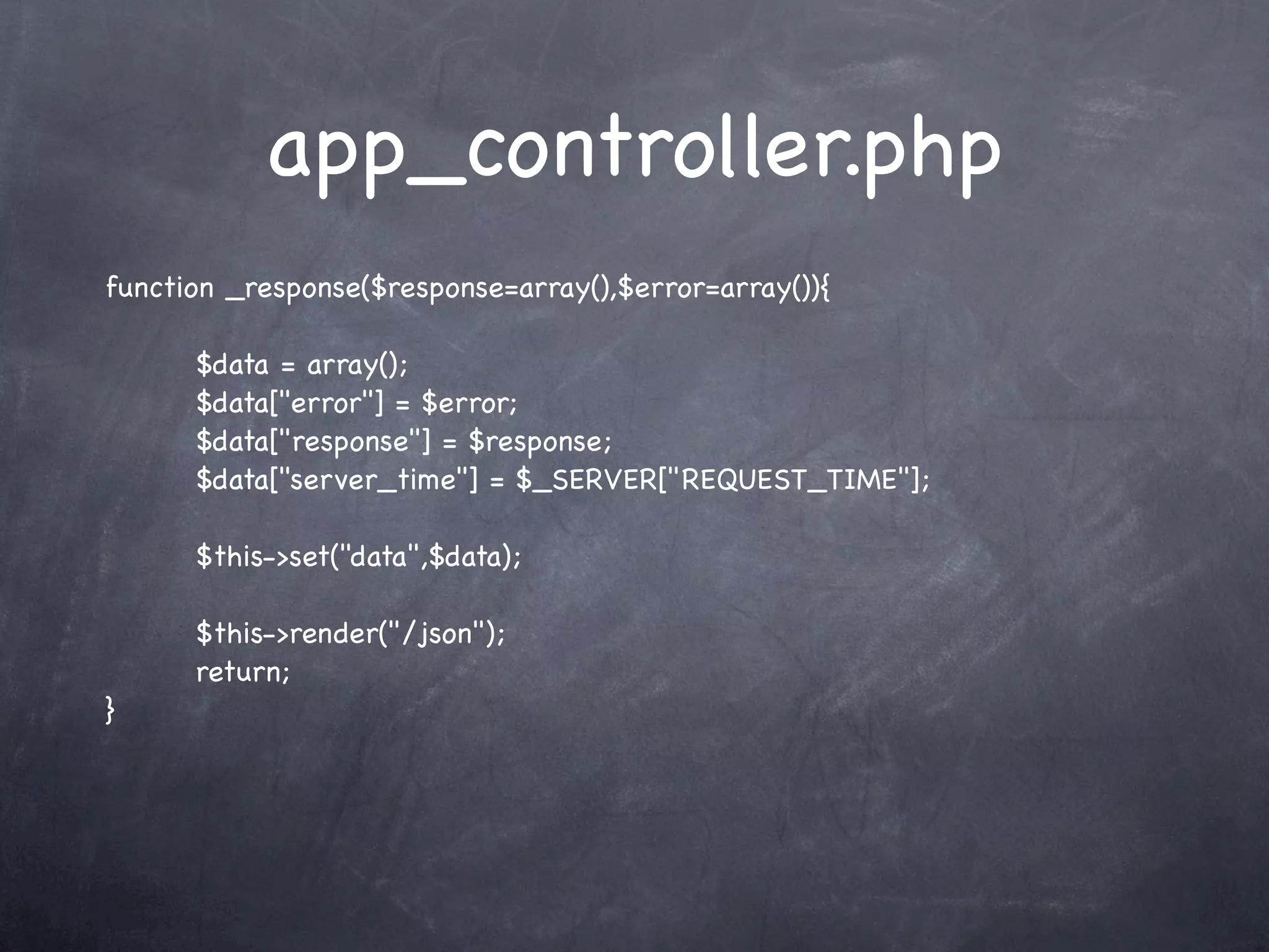 app_controller.php
function _response($response=array(),$error=array()){

      $data = array();
      $data["error"] = $error;
      $data["response"] = $response;
      $data["server_time"] = $_SERVER["REQUEST_TIME"];

      $this->set("data",$data);

      $this->render("/json");
      return;
}
 