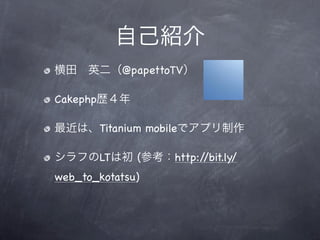 自己紹介
横田 英二（@papettoTV）

Cakephp歴４年

最近は、Titanium mobileでアプリ制作

シラフのLTは初 (参考：http://bit.ly/
web_to_kotatsu)
 