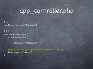 app_controller.php
(1)
var $helpers = array('Javascript');

(2)
function beforeFilter() {
   parent::beforeFilter();

    ・・・(なんだかんだ共通処理)・・・


    header("Content-Type: application/json; charset: utf-8");
    $this->layout = "default";
}
 