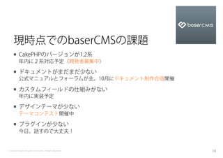 現時点でのbaserCMSの課題
    ¡  CakePHPのバージョンが1.2系
          年内に２系対応予定（開発者募集中）

    ¡  ドキュメントがまだまだ少ない
          公式マニュアルとフォーラムが主。10月にドキュメント制作合宿開催

    ¡  カスタムフィールドの仕組みがない
          年内に実装予定

    ¡  デザインテーマが少ない
          テーマコンテスト開催中

    ¡  プラグインが少ない
          今日、話すので大丈夫！


Copyright baserCMS Users Community. All Rights Reserved.   10
 