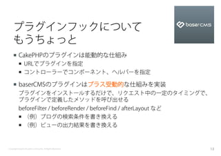 プラグインフックについて
    もうちょっと
    ¡  CakePHPのプラグインは能動的な仕組み
          ¡  URLでプラグインを指定
          ¡  コントローラーでコンポーネント、ヘルパーを指定

    ¡  baserCMSのプラグインはプラス受動的な仕組みを実装
          プラグインをインストールするだけで、リクエスト中の一定のタイミングで、
          プラグインで定義したメソッドを呼び出せる
          beforeFilter / beforeRender / beforeFind / afterLayout など
          ¡  （例）ブログの検索条件を書き換える
          ¡  （例）ビューの出力結果を書き換える



Copyright baserCMS Users Community. All Rights Reserved.              13
 