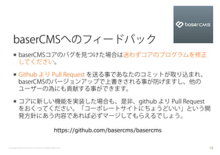 baserCMSへのフィードバック
    ¡  baserCMSコアのバグを見つけた場合は迷わずコアのプログラムを修正
        してください。

    ¡  Github より Pull Request を送る事であなたのコミットが取り込まれ、
        baserCMSのバージョンアップで上書きされる事が防げますし、他の
        ユーザーの為にも貢献する事ができます。

    ¡  コアに新しい機能を実装した場合も、是非、github より Pull Request
        をおくってください。「コーポレートサイトにちょうどいい」という開
        発方針にあう内容であれば必ずマージしてもらえるでしょう。

                                                https://github.com/basercms/basercms


Copyright baserCMS Users Community. All Rights Reserved.                               14
 