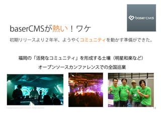 baserCMSが熱い！ワケ
    初期リリースより２年半、ようやくコミュニティを動かす準備ができた。



                 福岡の「活発なコミュニティ」を形成する土壌（明星和楽など）

                                              オープンソースカンファレンスでの全国巡業




Copyright baserCMS Users Community. All Rights Reserved.             15
 