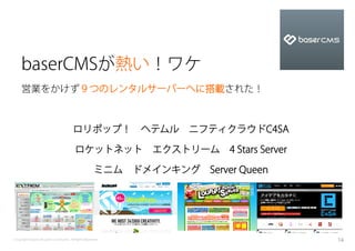 baserCMSが熱い！ワケ
    営業をかけず９つのレンタルサーバーへに搭載された！



                                       ロリポップ！ ヘテムル ニフティクラウドC4SA

                                        ロケットネット エクストリーム 4 Stars Server

                                                     ミニム ドメインキング Server Queen




Copyright baserCMS Users Community. All Rights Reserved.                        16
 