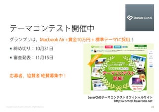 テーマコンテスト開催中
    グランプリは、Macbook Air +賞金10万円 + 標準テーマに採用！

    ¡  締め切り：10月31日

    ¡  審査発表：11月15日



    応募者、協賛者 絶賛募集中！



                                                           baserCMSテーマコンテストオフィシャルサイト
                                                                       http://contest.basercms.net
Copyright baserCMS Users Community. All Rights Reserved.                                         23
 