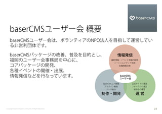 baserCMSユーザー会 概要
    baserCMSユーザー会は、ボランティアのNPO法人を目指して運営してい
    る非営利団体です。

    baserCMSパッケージの改善、普及を目的とし、                                        情報発信
    福岡のユーザー会事務局を中心に、                                             最新情報・イベント情報の配信
                                                                   ソーシャルメディア活用
    コアパッケージの開発、                                                      各種情報交換

    各種イベントの開催・出展、
    情報発信などを行なっています。                                                       baserCMS
                                                                          ユーザー会

                                                           baserCMSコア開発              公式サイトの運営
                                                            プラグイン開発                  フォーラムの運営
                                                              テーマ制作                   勉強会の運営

                                                           制作・開発                      運営


Copyright baserCMS Users Community. All Rights Reserved.                                        24
 