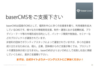 baserCMSをご支援下さい
      baserCMSは国産のCMSとして、福岡を中心に多くの支援者を募り、利用者数を拡大
      しているCMSです。様々な方の情報発信支援、制作・運営における経費削減、プラ
      グイン・テーマ等の市場形成を目的として、パッケージ開発や勉強会、セミナーな
      どのプロジェクトが運営されています。
      非営利の団体でボランティアスタッフによって運営されていますが、多くの企画を
      成り立たせるためには、個人、企業、団体様からのご支援が無くては、プロジェク
      トの運営自体が成り立ちません。baserCMSがよりよいCMSとして成長し社会に貢献
      していくために、是非ご支援賜り下さい。

                               まずは、公式サイトよりメーリングリストにご参加ください！

Copyright baserCMS Users Community. All Rights Reserved.      25
 
