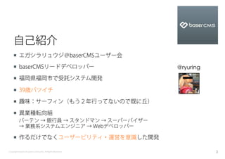 自己紹介
    ¡  エガシラリュウジ＠baserCMSユーザー会

    ¡  baserCMSリードデベロッパー                                  @ryuring
    ¡  福岡県福岡市で受託システム開発

    ¡  39歳バツイチ

    ¡  趣味：サーフィン（もう２年行ってないので既に丘）

    ¡  異業種転向組
          バーテン → 銀行員 → スタンドマン → スーパーバイザー
          → 業務系システムエンジニア → Webデベロッパー

    ¡  作るだけでなくユーザービリティ・運営を意識した開発

Copyright baserCMS Users Community. All Rights Reserved.              3
 