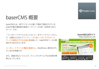 baserCMS 概要
    baserCMSとは、MITライセンスに基いて無料で提供されている
    CakePHP製の福岡発の国産オープンソースCMS（2009年12月ス
    タート）です。

    「コーポレートサイトにちょうどいい」をキャッチフレーズとし                          baserCMS公式サイト
    て、企業などにおいてコンピュータに詳しくない方でもホーム                            http://basercms.net
    ページの運用ができる仕組みを目指して、CakePHPをベースに開
    発がすすめられています。

    コーポレートサイトに機能を最適化し、WordPressと差別化され
    ているのが特徴です。

    また、国産CMSということで、マニュアルやヘルプも日本語が標
    準となっています。



Copyright baserCMS Users Community. All Rights Reserved.                      4
 