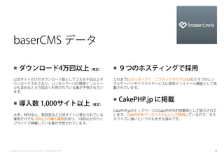 baserCMS データ

    ¡  ダウンロード4万回以上（推定）                                    ¡  ９つのホスティングで採用
    公式サイトだけのダウンロード数として２万８千回以上ダ                             これまでにロリポップ！、ニフティクラウドC4SAなど９つのレン
    ウンロードされており、レンタルサーバの簡単インストー                             タルサーバーやクラウドサービスに簡単インストール機能として搭
    ルも含めると４万回近く利用されている事が予想されてい                             載されています。
    ます。

                                                           ¡  CakePHP.jp に掲載
    ¡  導入数 1,000サイト以上（推定）
                                                           CakePHP.jpのトップページにCakePHPの利用事例として紹介されて
    大学、NPO法人、美容室など公式サイトに寄せられている                            います。CakePHPをベースシステムとして採用しているので、カス
    事例だけでも100以上の導入事例があり、1000以上のウェ                          タマイズに強いというのも大きな強みです。
    ブサイトで稼働している事が予想されています。




Copyright baserCMS Users Community. All Rights Reserved.                                        5
 