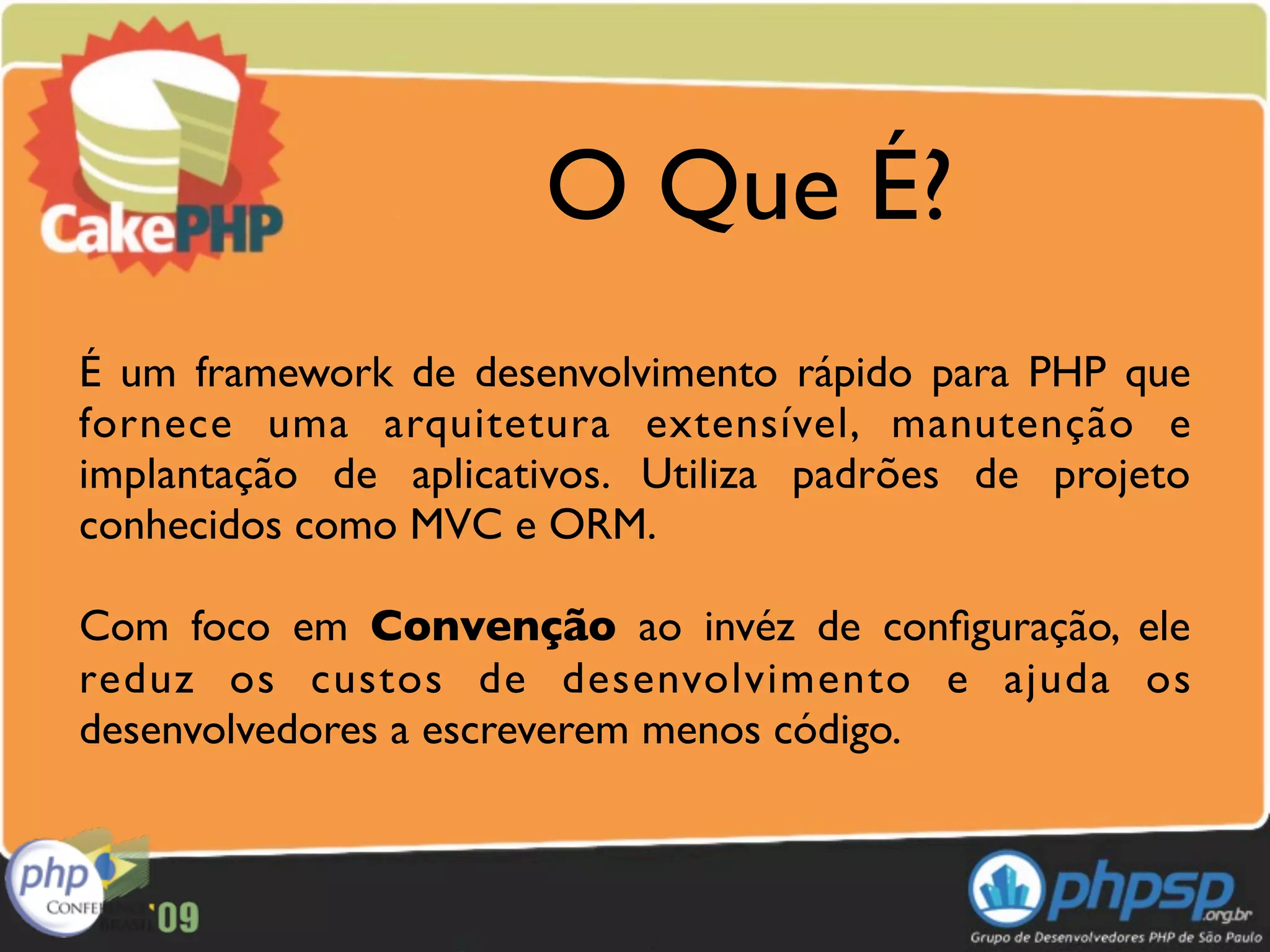 O Que É?
É um framework de desenvolvimento rápido para PHP que
fornece uma arquitetura extensível, manutenção e
implantação de aplicativos. Utiliza padrões de projeto
conhecidos como MVC e ORM.

Com foco em Convenção ao invéz de conﬁguração, ele
reduz os custos de desenvolvimento e ajuda os
desenvolvedores a escreverem menos código.
 