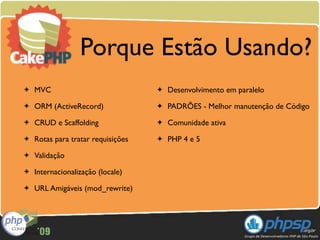 Porque Estão Usando?
✦   MVC                             ✦   Desenvolvimento em paralelo
✦   ORM (ActiveRecord)              ✦   PADRÕES - Melhor manutenção de Código
✦   CRUD e Scaffolding              ✦   Comunidade ativa
✦   Rotas para tratar requisições   ✦   PHP 4 e 5
✦   Validação
✦   Internacionalização (locale)
✦   URL Amigáveis (mod_rewrite)
 