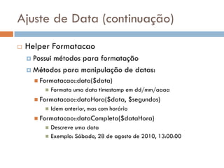 Ajuste de Data (continuação)
   Helper Formatacao
     Possui
           métodos para formatação
     Métodos para manipulação de datas:
       Formatacao::data($data)
             Formata uma data timestamp em dd/mm/aaaa
       Formatacao::dataHora($data,            $segundos)
             Idem anterior, mas com horário
       Formatacao::dataCompleta($dataHora)
             Descreve uma data
             Exemplo: Sábado, 28 de agosto de 2010, 13:00:00
 