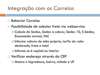 Integração com os Correios
   Behavior Correios
   Possibilidade de calcular frete via webservice
     Calculo de Sedex, Sedex a cobrar, Sedex 10, E-Sedex,
      Encomenda normal, PAC
     Informa valores de mão própria, tarifa do valor
      declarado, frete e total
     Informa se é capital ou interior

   Verificar endereço através do CEP
     Mostra    o logradouro, bairro, cidade e UF
 
