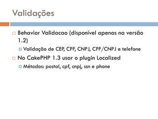 Validações
   Behavior Validacao (disponível apenas na versão
    1.2)
     Validação   de CEP, CPF, CNPJ, CPF/CNPJ e telefone
   No CakePHP 1.3 usar o plugin Localized
     Métodos:   postal, cpf, cnpj, ssn e phone
 