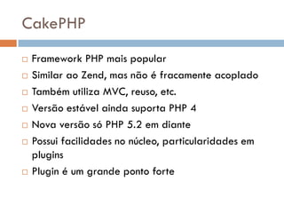 CakePHP
   Framework PHP mais popular
   Similar ao Zend, mas não é fracamente acoplado
   Também utiliza MVC, reuso, etc.
   Versão estável ainda suporta PHP 4
   Nova versão só PHP 5.2 em diante
   Possui facilidades no núcleo, particularidades em
    plugins
   Plugin é um grande ponto forte
 