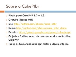 Sobre o CakePtbr
   Plugin para CakePHP 1.2 e 1.3
   Gratuito (licença MIT)
   Site: http://github.com/jrbasso/cake_ptbr
   Demo: http://github.com/jrbasso/cake_ptbr_demo
   Dúvidas: http://groups.google.com/group/cakephp-pt
   Objetivo: facilitar o uso de recursos usados no Brasil no
    CakePHP
   Todas as funcionalidades com testes e documentação
 