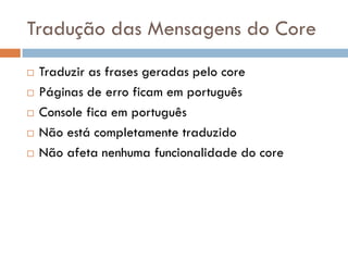 Tradução das Mensagens do Core
   Traduzir as frases geradas pelo core
   Páginas de erro ficam em português
   Console fica em português
   Não está completamente traduzido
   Não afeta nenhuma funcionalidade do core
 