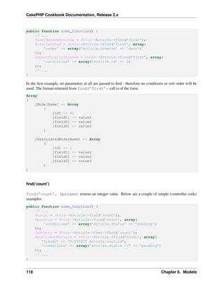 CakePHP Cookbook Documentation, Release 2.x
public function some_function() {
// ...
$semiRandomArticle = $this->Article->find(’first’);
$lastCreated = $this->Article->find(’first’, array(
’order’ => array(’Article.created’ => ’desc’)
));
$specificallyThisOne = $this->Article->find(’first’, array(
’conditions’ => array(’Article.id’ => 1)
));
// ...
}
In the ﬁrst example, no parameters at all are passed to ﬁnd - therefore no conditions or sort order will be
used. The format returned from find(’first’) call is of the form:
Array
(
[ModelName] => Array
(
[id] => 83
[field1] => value1
[field2] => value2
[field3] => value3
)
[AssociatedModelName] => Array
(
[id] => 1
[field1] => value1
[field2] => value2
[field3] => value3
)
)
ﬁnd(‘count’)
find(’count’, $params) returns an integer value. Below are a couple of simple (controller code)
examples:
public function some_function() {
// ...
$total = $this->Article->find(’count’);
$pending = $this->Article->find(’count’, array(
’conditions’ => array(’Article.status’ => ’pending’)
));
$authors = $this->Article->User->find(’count’);
$publishedAuthors = $this->Article->find(’count’, array(
’fields’ => ’DISTINCT Article.user_id’,
’conditions’ => array(’Article.status !=’ => ’pending’)
));
// ...
}
118 Chapter 6. Models
 