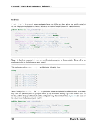 CakePHP Cookbook Documentation, Release 2.x
)
ﬁnd(‘list’)
find(’list’, $params) returns an indexed array, useful for any place where you would want a list
such as for populating input select boxes. Below are a couple of simple (controller code) examples:
public function some_function() {
// ...
$allArticles = $this->Article->find(’list’);
$pending = $this->Article->find(’list’, array(
’conditions’ => array(’Article.status’ => ’pending’)
));
$allAuthors = $this->Article->User->find(’list’);
$allPublishedAuthors = $this->Article->find(’list’, array(
’fields’ => array(’User.id’, ’User.name’),
’conditions’ => array(’Article.status !=’ => ’pending’),
’recursive’ => 0
));
// ...
}
Note: In the above example $allAuthors will contain every user in the users table. There will be no
condition applied to the ﬁnd as none were passed.
The results of a call to find(’list’) will be in the following form:
Array
(
//[id] => ’displayValue’,
[1] => ’displayValue1’,
[2] => ’displayValue2’,
[4] => ’displayValue4’,
[5] => ’displayValue5’,
[6] => ’displayValue6’,
[3] => ’displayValue3’,
)
When calling find(’list’) the fields passed are used to determine what should be used as the array
key, value and optionally what to group the results by. By default the primary key for the model is used for
the key, and the display ﬁeld (which can be conﬁgured using the model attribute displayField) is used for
the value. Some further examples to clarify:
public function some_function() {
// ...
$justusernames = $this->Article->User->find(’list’, array(
’fields’ => array(’User.username’)
));
$usernameMap = $this->Article->User->find(’list’, array(
’fields’ => array(’User.username’, ’User.first_name’)
120 Chapter 6. Models
 