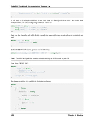CakePHP Cookbook Documentation, Release 2.x
"Post.created >" => date(’Y-m-d’, strtotime("-2 weeks"))
)
)
If you need to set multiple conditions on the same ﬁeld, like when you want to do a LIKE search with
multiple terms, you can do so by using conditions similar to:
array(’OR’ => array(
array(’Post.title LIKE’ => ’%one%’),
array(’Post.title LIKE’ => ’%two%’)
))
Cake can also check for null ﬁelds. In this example, the query will return records where the post title is not
null:
array("NOT" => array(
"Post.title" => null
)
)
To handle BETWEEN queries, you can use the following:
array(’Post.read_count BETWEEN ? AND ?’ => array(1,10))
Note: CakePHP will quote the numeric values depending on the ﬁeld type in your DB.
How about GROUP BY?:
array(
’fields’ => array(
’Product.type’,
’MIN(Product.price) as price’
),
’group’ => ’Product.type’
)
The data returned for this would be in the following format:
Array
(
[0] => Array
(
[Product] => Array
(
[type] => Clothing
)
[0] => Array
(
[price] => 32
)
)
[1] => Array
...
132 Chapter 6. Models
 