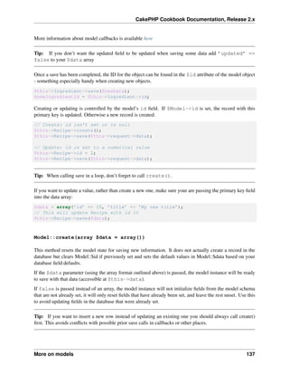 CakePHP Cookbook Documentation, Release 2.x
More information about model callbacks is available here
Tip: If you don’t want the updated ﬁeld to be updated when saving some data add ’updated’ =>
false to your $data array
Once a save has been completed, the ID for the object can be found in the $id attribute of the model object
- something especially handy when creating new objects.
$this->Ingredient->save($newData);
$newIngredientId = $this->Ingredient->id;
Creating or updating is controlled by the model’s id ﬁeld. If $Model->id is set, the record with this
primary key is updated. Otherwise a new record is created:
// Create: id isn’t set or is null
$this->Recipe->create();
$this->Recipe->save($this->request->data);
// Update: id is set to a numerical value
$this->Recipe->id = 2;
$this->Recipe->save($this->request->data);
Tip: When calling save in a loop, don’t forget to call create().
If you want to update a value, rather than create a new one, make sure your are passing the primary key ﬁeld
into the data array:
$data = array(’id’ => 10, ’title’ => ’My new title’);
// This will update Recipe with id 10
$this->Recipe->save($data);
Model::create(array $data = array())
This method resets the model state for saving new information. It does not actually create a record in the
database but clears Model::$id if previously set and sets the default values in Model::$data based on your
database ﬁeld defaults.
If the $data parameter (using the array format outlined above) is passed, the model instance will be ready
to save with that data (accessible at $this->data).
If false is passed instead of an array, the model instance will not initialize ﬁelds from the model schema
that are not already set, it will only reset ﬁelds that have already been set, and leave the rest unset. Use this
to avoid updating ﬁelds in the database that were already set.
Tip: If you want to insert a new row instead of updating an existing one you should always call create()
ﬁrst. This avoids conﬂicts with possible prior save calls in callbacks or other places.
More on models 137
 