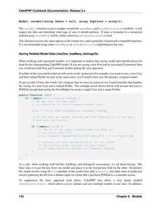 CakePHP Cookbook Documentation, Release 2.x
Model::saveAll(array $data = null, array $options = array())
The saveAll function is just a wrapper around the saveMany and saveAssociated methods. it will
inspect the data and determine what type of save it should perform. If data is formatted in a numerical
indexed array, saveMany will be called, otherwise saveAssociated is used.
This function receives the same options as the former two, and is generally a backwards compatible function.
It is recommended using either saveMany or saveAssociated depending on the case.
Saving Related Model Data (hasOne, hasMany, belongsTo)
When working with associated models, it is important to realize that saving model data should always be
done by the corresponding CakePHP model. If you are saving a new Post and its associated Comments, then
you would use both Post and Comment models during the save operation.
If neither of the associated model records exists in the system yet (for example, you want to save a new User
and their related Proﬁle records at the same time), you’ll need to ﬁrst save the primary, or parent model.
To get an idea of how this works, let’s imagine that we have an action in our UsersController that handles
the saving of a new User and a related Proﬁle. The example action shown below will assume that you’ve
POSTed enough data (using the FormHelper) to create a single User and a single Proﬁle:
public function add() {
if (!empty($this->request->data)) {
// We can save the User data:
// it should be in $this->request->data[’User’]
$user = $this->User->save($this->request->data);
// If the user was saved, Now we add this information to the data
// and save the Profile.
if (!empty($user)) {
// The ID of the newly created user has been set
// as $this->User->id.
$this->request->data[’Profile’][’user_id’] = $this->User->id;
// Because our User hasOne Profile, we can access
// the Profile model through the User model:
$this->User->Profile->save($this->request->data);
}
}
}
As a rule, when working with hasOne, hasMany, and belongsTo associations, it’s all about keying. The
basic idea is to get the key from one model and place it in the foreign key ﬁeld on the other. Sometimes
this might involve using the $id attribute of the model class after a save(), but other times it might just
involve gathering the ID from a hidden input on a form that’s just been POSTed to a controller action.
To supplement the basic approach used above, CakePHP also offers a very handy method
saveAssociated(), which allows you to validate and save multiple models in one shot. In addition,
142 Chapter 6. Models
 