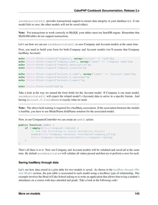 CakePHP Cookbook Documentation, Release 2.x
saveAssociated() provides transactional support to ensure data integrity in your database (i.e. if one
model fails to save, the other models will not be saved either).
Note: For transactions to work correctly in MySQL your tables must use InnoDB engine. Remember that
MyISAM tables do not support transactions.
Let’s see how we can use saveAssociated() to save Company and Account models at the same time.
First, you need to build your form for both Company and Account models (we’ll assume that Company
hasMany Account):
echo $this->Form->create(’Company’, array(’action’ => ’add’));
echo $this->Form->input(’Company.name’, array(’label’ => ’Company name’));
echo $this->Form->input(’Company.description’);
echo $this->Form->input(’Company.location’);
echo $this->Form->input(’Account.0.name’, array(’label’ => ’Account name’));
echo $this->Form->input(’Account.0.username’);
echo $this->Form->input(’Account.0.email’);
echo $this->Form->end(’Add’);
Take a look at the way we named the form ﬁelds for the Account model. If Company is our main model,
saveAssociated() will expect the related model’s (Account) data to arrive in a speciﬁc format. And
having Account.0.fieldName is exactly what we need.
Note: The above ﬁeld naming is required for a hasMany association. If the association between the models
is hasOne, you have to use ModelName.ﬁeldName notation for the associated model.
Now, in our CompaniesController we can create an add() action:
public function add() {
if (!empty($this->request->data)) {
// Use the following to avoid validation errors:
unset($this->Company->Account->validate[’company_id’]);
$this->Company->saveAssociated($this->request->data);
}
}
That’s all there is to it. Now our Company and Account models will be validated and saved all at the same
time. By default saveAssociated will validate all values passed and then try to perform a save for each.
Saving hasMany through data
Let’s see how data stored in a join table for two models is saved. As shown in the hasMany through (The
Join Model) section, the join table is associated to each model using a hasMany type of relationship. Our
example involves the Head of Cake School asking us to write an application that allows him to log a student’s
attendance on a course with days attended and grade. Take a look at the following code.:
More on models 143
 