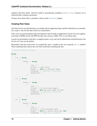 CakePHP Cookbook Documentation, Release 2.x
method of the Post model. Our Post model is automatically available at $this->Post because we’ve
followed Cake’s naming conventions.
To learn more about Cake’s controllers, check out the Controllers chapter.
Creating Post Views
Now that we have our data ﬂowing to our model, and our application logic and ﬂow deﬁned by our controller,
let’s create a view for the index action we created above.
Cake views are just presentation-ﬂavored fragments that ﬁt inside an application’s layout. For most applica-
tions they’re HTML mixed with PHP, but they may end up as XML, CSV, or even binary data.
Layouts are presentation code that is wrapped around a view, and can be deﬁned and switched between, but
for now, let’s just use the default.
Remember in the last section how we assigned the ‘posts’ variable to the view using the set() method?
That would hand down data to the view that would look something like this:
// print_r($posts) output:
Array
(
[0] => Array
(
[Post] => Array
(
[id] => 1
[title] => The title
[body] => This is the post body.
[created] => 2008-02-13 18:34:55
[modified] =>
)
)
[1] => Array
(
[Post] => Array
(
[id] => 2
[title] => A title once again
[body] => And the post body follows.
[created] => 2008-02-13 18:34:56
[modified] =>
)
)
[2] => Array
(
[Post] => Array
(
[id] => 3
[title] => Title strikes back
[body] => This is really exciting! Not.
[created] => 2008-02-13 18:34:57
10 Chapter 1. Getting Started
 