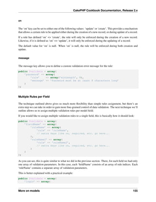 CakePHP Cookbook Documentation, Release 2.x
on
The ‘on’ key can be set to either one of the following values: ‘update’ or ‘create’. This provides a mechanism
that allows a certain rule to be applied either during the creation of a new record, or during update of a record.
If a rule has deﬁned ‘on’ => ‘create’, the rule will only be enforced during the creation of a new record.
Likewise, if it is deﬁned as ‘on’ => ‘update’, it will only be enforced during the updating of a record.
The default value for ‘on’ is null. When ‘on’ is null, the rule will be enforced during both creation and
update.
message
The message key allows you to deﬁne a custom validation error message for the rule:
public $validate = array(
’password’ => array(
’rule’ => array(’minLength’, 8),
’message’ => ’Password must be at least 8 characters long’
)
);
Multiple Rules per Field
The technique outlined above gives us much more ﬂexibility than simple rules assignment, but there’s an
extra step we can take in order to gain more ﬁne-grained control of data validation. The next technique we’ll
outline allows us to assign multiple validation rules per model ﬁeld.
If you would like to assign multiple validation rules to a single ﬁeld, this is basically how it should look:
public $validate = array(
’fieldName’ => array(
’ruleName’ => array(
’rule’ => ’ruleName’,
// extra keys like on, required, etc. go here...
),
’ruleName2’ => array(
’rule’ => ’ruleName2’,
// extra keys like on, required, etc. go here...
)
)
);
As you can see, this is quite similar to what we did in the previous section. There, for each ﬁeld we had only
one array of validation parameters. In this case, each ‘ﬁeldName’ consists of an array of rule indices. Each
‘ruleName’ contains a separate array of validation parameters.
This is better explained with a practical example:
public $validate = array(
’login’ => array(
More on models 155
 
