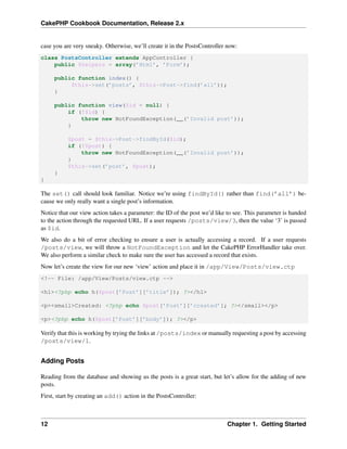 CakePHP Cookbook Documentation, Release 2.x
case you are very sneaky. Otherwise, we’ll create it in the PostsController now:
class PostsController extends AppController {
public $helpers = array(’Html’, ’Form’);
public function index() {
$this->set(’posts’, $this->Post->find(’all’));
}
public function view($id = null) {
if (!$id) {
throw new NotFoundException(__(’Invalid post’));
}
$post = $this->Post->findById($id);
if (!$post) {
throw new NotFoundException(__(’Invalid post’));
}
$this->set(’post’, $post);
}
}
The set() call should look familiar. Notice we’re using findById() rather than find(’all’) be-
cause we only really want a single post’s information.
Notice that our view action takes a parameter: the ID of the post we’d like to see. This parameter is handed
to the action through the requested URL. If a user requests /posts/view/3, then the value ‘3’ is passed
as $id.
We also do a bit of error checking to ensure a user is actually accessing a record. If a user requests
/posts/view, we will throw a NotFoundException and let the CakePHP ErrorHandler take over.
We also perform a similar check to make sure the user has accessed a record that exists.
Now let’s create the view for our new ‘view’ action and place it in /app/View/Posts/view.ctp
<!-- File: /app/View/Posts/view.ctp -->
<h1><?php echo h($post[’Post’][’title’]); ?></h1>
<p><small>Created: <?php echo $post[’Post’][’created’]; ?></small></p>
<p><?php echo h($post[’Post’][’body’]); ?></p>
Verify that this is working by trying the links at /posts/index or manually requesting a post by accessing
/posts/view/1.
Adding Posts
Reading from the database and showing us the posts is a great start, but let’s allow for the adding of new
posts.
First, start by creating an add() action in the PostsController:
12 Chapter 1. Getting Started
 