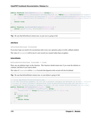 CakePHP Cookbook Documentation, Release 2.x
public function beforeSave($options = array()) {
if (!empty($this->data[’Event’][’begindate’]) && !empty($this->data[’Event’][’enddate’]
$this->data[’Event’][’begindate’] = $this->dateFormatBeforeSave($this->data[’Event’
$this->data[’Event’][’enddate’] = $this->dateFormatBeforeSave($this->data[’Event’][
}
return true;
}
public function dateFormatBeforeSave($dateString) {
return date(’Y-m-d’, strtotime($dateString));
}
Tip: Be sure that beforeSave() returns true, or your save is going to fail.
afterSave
afterSave(boolean $created)
If you have logic you need to be executed just after every save operation, place it in this callback method.
The value of $created will be true if a new record was created (rather than an update).
beforeDelete
beforeDelete(boolean $cascade = true)
Place any pre-deletion logic in this function. This function should return true if you want the deletion to
continue, and false if you want to abort.
The value of $cascade will be true if records that depend on this record will also be deleted.
Tip: Be sure that beforeDelete() returns true, or your delete is going to fail.
// using app/Model/ProductCategory.php
// In the following example, do not let a product category be deleted if it still contains
// A call of $this->Product->delete($id) from ProductsController.php has set $this->id .
// Assuming ’ProductCategory hasMany Product’, we can access $this->Product in the model.
public function beforeDelete($cascade = true) {
$count = $this->Product->find("count", array(
"conditions" => array("product_category_id" => $this->id)
));
if ($count == 0) {
return true;
} else {
return false;
}
}
174 Chapter 6. Models
 