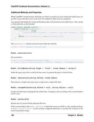 CakePHP Cookbook Documentation, Release 2.x
Additional Methods and Properties
While CakePHP’s model functions should get you where you need to go, don’t forget that model classes are
just that: classes that allow you to write your own methods or deﬁne your own properties.
Any operation that handles the saving and fetching of data is best housed in your model classes. This concept
is often referred to as the fat model.
class Example extends AppModel {
public function getRecent() {
$conditions = array(
’created BETWEEN (curdate() - interval 7 day) and (curdate() - interval 0 day))
);
return $this->find(’all’, compact(’conditions’));
}
}
This getRecent() method can now be used within the controller.
$recent = $this->Example->getRecent();
Model::associations()
Get associations:
$result = $this->Example->associations();
// $result equals array(’belongsTo’, ’hasOne’, ’hasMany’, ’hasAndBelongsToMany’)
Model::buildQuery(string $type = ’first’, array $query = array())
Builds the query array that is used by the data source to generate the query to fetch the data.
Model::deconstruct(string $field, mixed $data)
Deconstructs a complex data type (array or object) into a single ﬁeld value.
Model::escapeField(string $field = null, string $alias = null)
Escapes the ﬁeld name and prepends the model name. Escaping is done according to the current database
driver’s rules.
Model::exists($id)
Returns true if a record with the particular ID exists.
If ID is not provided it calls Model::getID() to obtain the current record ID to verify, and then performs
a Model::find(’count’) on the currently conﬁgured datasource to ascertain the existence of the
record in persistent storage.
190 Chapter 6. Models
 