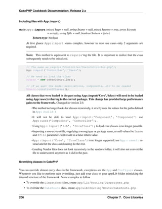 CakePHP Cookbook Documentation, Release 2.x
Including ﬁles with App::import()
static App::import(mixed $type = null, string $name = null, mixed $parent = true, array $search
= array(), string $ﬁle = null, boolean $return = false)
Return type boolean
At ﬁrst glance App::import seems complex, however in most use cases only 2 arguments are
required.
Note: This method is equivalent to require‘ing the ﬁle. It is important to realize that the class
subsequently needs to be initialized.
// The same as require(’Controller/UsersController.php’);
App::import(’Controller’, ’Users’);
// We need to load the class
$Users = new UsersController();
// If we want the model associations, components, etc to be loaded
$Users->constructClasses();
All classes that were loaded in the past using App::import(‘Core’, $class) will need to be loaded
using App::uses() referring to the correct package. This change has provided large performance
gains to the framework. Changed in version 2.0.
•The method no longer looks for classes recursively, it strictly uses the values for the paths deﬁned
in App::build()
•It will not be able to load App::import(’Component’, ’Component’) use
App::uses(’Component’, ’Controller’);.
•Using App::import(’Lib’, ’CoreClass’); to load core classes is no longer possible.
•Importing a non-existent ﬁle, supplying a wrong type or package name, or null values for $name
and $file parameters will result in a false return value.
•App::import(’Core’, ’CoreClass’) is no longer supported, use App::uses() in-
stead and let the class autoloading do the rest.
•Loading Vendor ﬁles does not look recursively in the vendors folder, it will also not convert the
ﬁle to underscored anymore as it did in the past.
Overriding classes in CakePHP
You can override almost every class in the framework, exceptions are the App and Configure classes.
Whenever you like to perform such overriding, just add your class to your app/Lib folder mimicking the
internal structure of the framework. Some examples to follow
• To override the Dispatcher class, create app/Lib/Routing/Dispatcher.php
• To override the CakeRoute class, create app/Lib/Routing/Route/CakeRoute.php
206 Chapter 7. Core Libraries
 