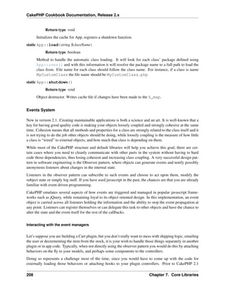 CakePHP Cookbook Documentation, Release 2.x
Return type void
Initializes the cache for App, registers a shutdown function.
static App::load(string $className)
Return type boolean
Method to handle the automatic class loading. It will look for each class’ package deﬁned using
App::uses() and with this information it will resolve the package name to a full path to load the
class from. File name for each class should follow the class name. For instance, if a class is name
MyCustomClass the ﬁle name should be MyCustomClass.php
static App::shutdown()
Return type void
Object destructor. Writes cache ﬁle if changes have been made to the $_map.
Events System
New in version 2.1. Creating maintainable applications is both a science and an art. It is well-known that a
key for having good quality code is making your objects loosely coupled and strongly cohesive at the same
time. Cohesion means that all methods and properties for a class are strongly related to the class itself and it
is not trying to do the job other objects should be doing, while loosely coupling is the measure of how little
a class is “wired” to external objects, and how much that class is depending on them.
While most of the CakePHP structure and default libraries will help you achieve this goal, there are cer-
tain cases where you need to cleanly communicate with other parts in the system without having to hard
code those dependencies, thus losing cohesion and increasing class coupling. A very successful design pat-
tern in software engineering is the Observer pattern, where objects can generate events and notify possibly
anonymous listeners about changes in the internal state.
Listeners in the observer pattern can subscribe to such events and choose to act upon them, modify the
subject state or simply log stuff. If you have used javascript in the past, the chances are that you are already
familiar with event driven programming.
CakePHP emulates several aspects of how events are triggered and managed in popular javascript frame-
works such as jQuery, while remaining loyal to its object oriented design. In this implementation, an event
object is carried across all listeners holding the information and the ability to stop the event propagation at
any point. Listeners can register themselves or can delegate this task to other objects and have the chance to
alter the state and the event itself for the rest of the callbacks.
Interacting with the event managers
Let’s suppose you are building a Cart plugin, but you don’t really want to mess with shipping logic, emailing
the user or decrementing the item from the stock, it is your wish to handle those things separately in another
plugin or in app code. Typically, when not directly using the observer pattern you would do this by attaching
behaviors on the ﬂy to your models, and perhaps some components to the controllers.
Doing so represents a challenge most of the time, since you would have to come up with the code for
externally loading those behaviors or attaching hooks to your plugin controllers. Prior to CakePHP 2.1
208 Chapter 7. Core Libraries
 