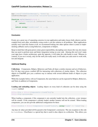 CakePHP Cookbook Documentation, Release 2.x
App::uses(’CakeEventManager’, ’Event’);
CakeEventManager::instance()->attach(’myCallback’, ’Model.beforeFind’);
function myCallback($event) {
if ($event->subject() instanceof Cart) {
return;
}
return array(’conditions’ => ...);
}
Conclusion
Events are a great way of separating concerns in your application and make classes both cohesive and de-
coupled from each other, nevertheless using events is not the solution to all problems. Most applications
actually won’t need this feature at all, we recommend looking into other options when it comes to imple-
menting callbacks such as using behaviors, components or helpers.
Keep in mind that with great power comes great responsibility, decoupling your classes this way also means
that you need to perform more and better integration testing on your code. Abusing this tool won’t make
your apps have a better architecture, quite the opposite, it will make the code harder to read. Whereas in
contrast, if you use it wisely, only for the stuff your really need, it will make you code easier to work with,
test and integrate.
Additional Reading
Collections Components, Helpers, Behaviors and Tasks all share a similar structure and set of behaviors.
For 2.0, they were given a uniﬁed API for interacting with collections of similar objects. The collection
objects in CakePHP, give you a uniform way to interact with several different kinds of objects in your
application.
While the examples below, will use Components, the same behavior can be expected for Helpers, Behaviors,
and Tasks in addition to Components.
Loading and unloading objects Loading objects on every kind of collection can be done using the
load() method:
$this->Prg = $this->Components->load(’Prg’);
$this->Prg->process();
When loading a component, if the component is not currently loaded into the collection, a new instance
will be created. If the component is already loaded, another instance will not be created. When loading
components, you can also provide additional conﬁguration for them:
$this->Cookie = $this->Components->load(’Cookie’, array(’name’ => ’sweet’));
Any keys & values provided will be passed to the Component’s constructor. The one exception to this rule
is className. ClassName is a special key that is used to alias objects in a collection. This allows you
216 Chapter 7. Core Libraries
 