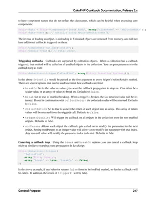 CakePHP Cookbook Documentation, Release 2.x
to have component names that do not reﬂect the classnames, which can be helpful when extending core
components:
$this->Auth = $this->Components->load(’Auth’, array(’className’ => ’MyCustomAuth’));
$this->Auth->user(); // Actually using MyCustomAuth::user();
The inverse of loading an object, is unloading it. Unloaded objects are removed from memory, and will not
have additional callbacks triggered on them:
$this->Components->unload(’Cookie’);
$this->Cookie->read(); // Fatal error.
Triggering callbacks Callbacks are supported by collection objects. When a collection has a callback
triggered, that method will be called on all enabled objects in the collection. You can pass parameters to the
callback loop as well:
$this->Behaviors->trigger(’afterFind’, array($this, $results, $primary));
In the above $viewFile would be passed as the ﬁrst argument to every helper’s beforeRender method.
There are several options that can be used to control how callbacks are ﬁred:
• breakOn Set to the value or values you want the callback propagation to stop on. Can either be a
scalar value, or an array of values to break on. Defaults to false.
• break Set to true to enabled breaking. When a trigger is broken, the last returned value will be re-
turned. If used in combination with collectReturn the collected results will be returned. Defaults
to false.
• collectReturn Set to true to collect the return of each object into an array. This array of return
values will be returned from the trigger() call. Defaults to false.
• triggerDisabled Will trigger the callback on all objects in the collection even the non-enabled
objects. Defaults to false.
• modParams Allows each object the callback gets called on to modify the parameters to the next
object. Setting modParams to an integer value will allow you to modify the parameter with that index.
Any non-null value will modify the parameter index indicated. Defaults to false.
Canceling a callback loop Using the break and breakOn options you can cancel a callback loop
midway similar to stopping event propagation in JavaScript:
$this->Behaviors->trigger(
’beforeFind’,
array($this, $query),
array(’break’ => true, ’breakOn’ => false),
);
In the above example, if any behavior returns false from its beforeFind method, no further callbacks will
be called. In addition, the return of trigger() will be false.
General Purpose 217
 