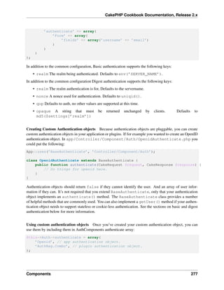 CakePHP Cookbook Documentation, Release 2.x
’authenticate’ => array(
’Form’ => array(
’fields’ => array(’username’ => ’email’)
)
)
)
);
In addition to the common conﬁguration, Basic authentication supports the following keys:
• realm The realm being authenticated. Defaults to env(’SERVER_NAME’).
In addition to the common conﬁguration Digest authentication supports the following keys:
• realm The realm authentication is for, Defaults to the servername.
• nonce A nonce used for authentication. Defaults to uniqid().
• qop Defaults to auth, no other values are supported at this time.
• opaque A string that must be returned unchanged by clients. Defaults to
md5($settings[’realm’])
Creating Custom Authentication objects Because authentication objects are pluggable, you can create
custom authentication objects in your application or plugins. If for example you wanted to create an OpenID
authentication object. In app/Controller/Component/Auth/OpenidAuthenticate.php you
could put the following:
App::uses(’BaseAuthenticate’, ’Controller/Component/Auth’);
class OpenidAuthenticate extends BaseAuthenticate {
public function authenticate(CakeRequest $request, CakeResponse $response) {
// Do things for openid here.
}
}
Authentication objects should return false if they cannot identify the user. And an array of user infor-
mation if they can. It’s not required that you extend BaseAuthenticate, only that your authentication
object implements an authenticate() method. The BaseAuthenticate class provides a number
of helpful methods that are commonly used. You can also implement a getUser() method if your authen-
tication object needs to support stateless or cookie-less authentication. See the sections on basic and digest
authentication below for more information.
Using custom authentication objects Once you’ve created your custom authentication object, you can
use them by including them in AuthComponents authenticate array:
$this->Auth->authenticate = array(
’Openid’, // app authentication object.
’AuthBag.Combo’, // plugin authentication object.
);
Components 277
 