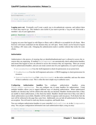 CakePHP Cookbook Documentation, Release 2.x
// Use anywhere
AuthComponent::user(’id’)
// From inside a controller
$this->Auth->user(’id’);
Logging users out Eventually you’ll want a quick way to de-authenticate someone, and redirect them
to where they need to go. This method is also useful if you want to provide a ‘Log me out’ link inside a
members’ area of your application:
public function logout() {
$this->redirect($this->Auth->logout());
}
Logging out users that logged in with Digest or Basic auth is difﬁcult to accomplish for all clients. Most
browsers will retain credentials for the duration they are still open. Some clients can be forced to logout
by sending a 401 status code. Changing the authentication realm is another solution that works for some
clients.
Authorization
Authorization is the process of ensuring that an identiﬁed/authenticated user is allowed to access the re-
sources they are requesting. If enabled AuthComponent can automatically check authorization handlers
and ensure that logged in users are allowed to access the resources they are requesting. There are several
built-in authorization handlers, and you can create custom ones for your application, or as part of a plugin.
• ActionsAuthorize Uses the AclComponent to check for permissions on an action level.
• CrudAuthorize Uses the AclComponent and action -> CRUD mappings to check permissions for
resources.
• ControllerAuthorize Calls isAuthorized() on the active controller, and uses the return
of that to authorize a user. This is often the most simple way to authorize users.
Conﬁguring Authorization handlers You conﬁgure authorization handlers using
$this->Auth->authorize. You can conﬁgure one or many handlers for authorization. Using
multiple handlers allows you to support different ways of checking authorization. When authorization
handlers are checked, they will be called in the order they are declared. Handlers should return false, if they
are unable to check authorization, or the check has failed. Handlers should return true if they were able to
check authorization successfully. Handlers will be called in sequence until one passes. If all checks fail, the
user will be redirected to the page they came from. Additionally you can halt all authorization by throwing
an exception. You will need to catch any thrown exceptions, and handle them.
You can conﬁgure authorization handlers in your controller’s beforeFilter or, in the $components
array. You can pass conﬁguration information into each authorization object, using an array:
// Basic setup
$this->Auth->authorize = array(’Controller’);
282 Chapter 7. Core Libraries
 