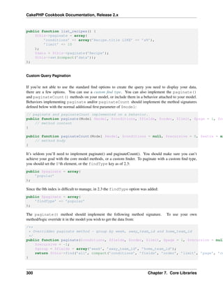 CakePHP Cookbook Documentation, Release 2.x
public function list_recipes() {
$this->paginate = array(
’conditions’ => array(’Recipe.title LIKE’ => ’a%’),
’limit’ => 10
);
$data = $this->paginate(’Recipe’);
$this->set(compact(’data’));
);
Custom Query Pagination
If you’re not able to use the standard ﬁnd options to create the query you need to display your data,
there are a few options. You can use a custom ﬁnd type. You can also implement the paginate()
and paginateCount() methods on your model, or include them in a behavior attached to your model.
Behaviors implementing paginate and/or paginateCount should implement the method signatures
deﬁned below with the normal additional ﬁrst parameter of $model:
// paginate and paginateCount implemented on a behavior.
public function paginate(Model $model, $conditions, $fields, $order, $limit, $page = 1, $re
// method content
}
public function paginateCount(Model $model, $conditions = null, $recursive = 0, $extra = ar
// method body
}
It’s seldom you’ll need to implement paginate() and paginateCount(). You should make sure you can’t
achieve your goal with the core model methods, or a custom ﬁnder. To paginate with a custom ﬁnd type,
you should set the 0‘th element, or the findType key as of 2.3:
public $paginate = array(
’popular’
);
Since the 0th index is difﬁcult to manage, in 2.3 the findType option was added:
public $paginate = array(
’findType’ => ’popular’
);
The paginate() method should implement the following method signature. To use your own
method/logic override it in the model you wish to get the data from:
/**
* Overridden paginate method - group by week, away_team_id and home_team_id
*/
public function paginate($conditions, $fields, $order, $limit, $page = 1, $recursive = null
$recursive = -1;
$group = $fields = array(’week’, ’away_team_id’, ’home_team_id’);
return $this->find(’all’, compact(’conditions’, ’fields’, ’order’, ’limit’, ’page’, ’re
}
300 Chapter 7. Core Libraries
 