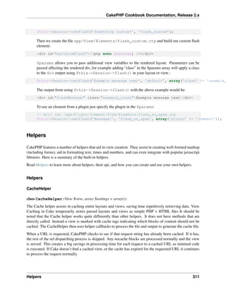 CakePHP Cookbook Documentation, Release 2.x
$this->Session->setFlash(’Something custom!’, ’flash_custom’);
Then we create the ﬁle app/View/Elements/flash_custom.ctp and build our custom ﬂash
element:
<div id="myCustomFlash"><?php echo $message; ?></div>
$params allows you to pass additional view variables to the rendered layout. Parameters can be
passed affecting the rendered div, for example adding “class” in the $params array will apply a class
to the div output using $this->Session->flash() in your layout or view.:
$this->Session->setFlash(’Example message text’, ’default’, array(’class’ => ’example_
The output from using $this->Session->flash() with the above example would be:
<div id="flashMessage" class="example_class">Example message text</div>
To use an element from a plugin just specify the plugin in the $params:
// Will use /app/Plugin/Comment/View/Elements/flash_no_spam.ctp
$this->Session->setFlash(’Message!’, ’flash_no_spam’, array(’plugin’ => ’Comment’));
Helpers
CakePHP features a number of helpers that aid in view creation. They assist in creating well-formed markup
(including forms), aid in formatting text, times and numbers, and can even integrate with popular javascript
libraries. Here is a summary of the built-in helpers.
Read Helpers to learn more about helpers, their api, and how you can create and use your own helpers.
Helpers
CacheHelper
class CacheHelper(View $view, array $settings = array())
The Cache helper assists in caching entire layouts and views, saving time repetitively retrieving data. View
Caching in Cake temporarily stores parsed layouts and views as simple PHP + HTML ﬁles It should be
noted that the Cache helper works quite differently than other helpers. It does not have methods that are
directly called. Instead a view is marked with cache tags indicating which blocks of content should not be
cached. The CacheHelper then uses helper callbacks to process the ﬁle and output to generate the cache ﬁle.
When a URL is requested, CakePHP checks to see if that request string has already been cached. If it has,
the rest of the url dispatching process is skipped. Any nocache blocks are processed normally and the view
is served. This creates a big savings in processing time for each request to a cached URL as minimal code
is executed. If Cake doesn’t ﬁnd a cached view, or the cache has expired for the requested URL it continues
to process the request normally.
Helpers 311
 