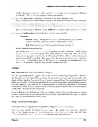 CakePHP Cookbook Documentation, Release 2.x
Any keys that are not text or url will be passed to link() as the $options parameter. Changed
in version 2.1: The $startText parameter now accepts an array.
HtmlHelper::addCrumb(string $name, string $link = null, mixed $options = null)
Now, in your view you’ll want to add the following to start the breadcrumb trails on each of the pages:
$this->Html->addCrumb(’Users’, ’/users’);
$this->Html->addCrumb(’Add User’, ’/users/add’);
This will add the output of “Home > Users > Add User” in your layout where getCrumbs was added.
HtmlHelper::getCrumbList(array $options = array(), mixed $startText)
Parameters
• $options (array) – An array of html attributes for the containing <ul> element.
Can also contain the ‘separator’, ‘ﬁrstClass’ and ‘lastClass’ options.
• $startText (string|array) – The text or element that precedes the ul.
Returns breadcrumbs as a (x)html list.
This method uses HtmlHelper::tag() to generate list and its elements. Works similar
to getCrumbs(), so it uses options which every crumb was added with. You can use the
$startText parameter to provide the ﬁrst breadcrumb link/text. This is useful when you al-
ways want to include a root link. This option works the same as the $startText option for
getCrumbs(). Changed in version 2.1: The $startText parameter was added.Changed in ver-
sion 2.3: The ‘separator’, ‘ﬁrstClass’ and ‘lastClass’ options were added.
JsHelper
class JsHelper(View $view, array $settings = array())
Since the beginning CakePHP’s support for Javascript has been with Prototype/Scriptaculous. While we
still think these are an excellent Javascript library, the community has been asking for support for other
libraries. Rather than drop Prototype in favour of another Javascript library. We created an Adapter based
helper, and included 3 of the most requested libraries. Prototype/Scriptaculous, Mootools/Mootools-more,
and jQuery/jQuery UI. And while the API is not as expansive as the previous AjaxHelper we feel that the
adapter based solution allows for a more extensible solution giving developers the power and ﬂexibility they
need to address their speciﬁc application needs.
Javascript Engines form the backbone of the new JsHelper. A Javascript engine translates an abstract
Javascript element into concrete Javascript code speciﬁc to the Javascript library being used. In addition
they create an extensible system for others to use.
Using a speciﬁc Javascript engine
First of all download your preferred javascript library and place it in app/webroot/js
Then you must include the library in your page. To include it in all pages, add this
line to the <head> section of app/View/Layouts/default.ctp (copy this ﬁle from
lib/Cake/View/Layouts/default.ctp if you have not created your own):
Helpers 355
 
